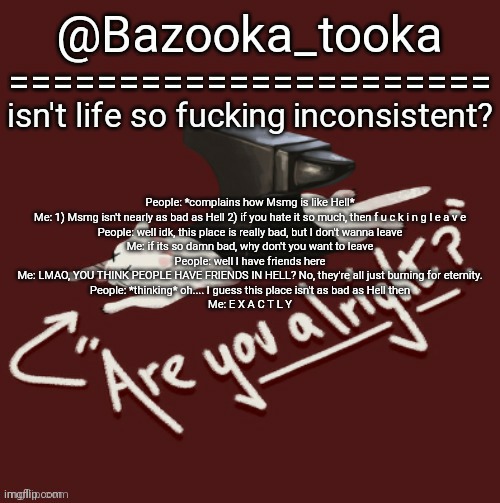 In fact, its been kinda peaceful for a while. | People: *complains how Msmg is like Hell*
Me: 1) Msmg isn't nearly as bad as Hell 2) if you hate it so much, then f u c k i n g l e a v e
People: well idk, this place is really bad, but I don't wanna leave
Me: if its so damn bad, why don't you want to leave
People: well I have friends here
Me: LMAO, YOU THINK PEOPLE HAVE FRIENDS IN HELL? No, they're all just burning for eternity.
People: *thinking* oh.... I guess this place isn't as bad as Hell then
Me: E X A C T L Y | image tagged in bazooka's one day lovejoy template | made w/ Imgflip meme maker