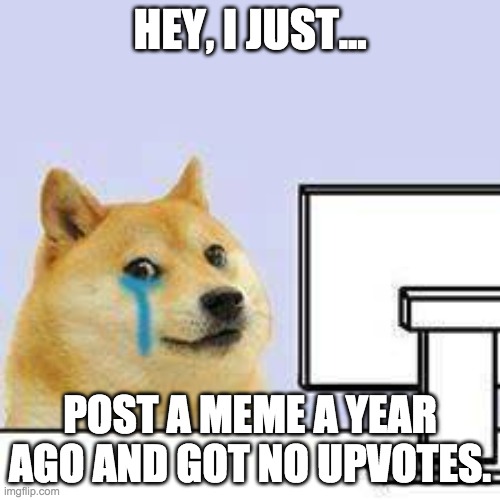 Doge cries | HEY, I JUST... POST A MEME A YEAR AGO AND GOT NO UPVOTES. | image tagged in doge cries | made w/ Imgflip meme maker