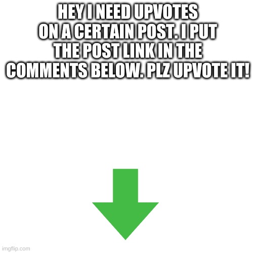 plz yes | HEY I NEED UPVOTES ON A CERTAIN POST. I PUT THE POST LINK IN THE COMMENTS BELOW. PLZ UPVOTE IT! | image tagged in memes,blank transparent square,upvote begging,oh wow are you actually reading these tags,just go to the comment section already | made w/ Imgflip meme maker