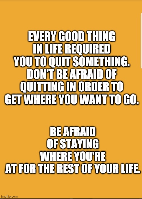 BE AFRAID OF STAYING WHERE YOU'RE AT FOR THE REST OF YOUR LIFE. EVERY GOOD THING IN LIFE REQUIRED YOU TO QUIT SOMETHING. DON'T BE AFRAID OF QUITTING IN ORDER TO GET WHERE YOU WANT TO GO. | image tagged in quotes | made w/ Imgflip meme maker