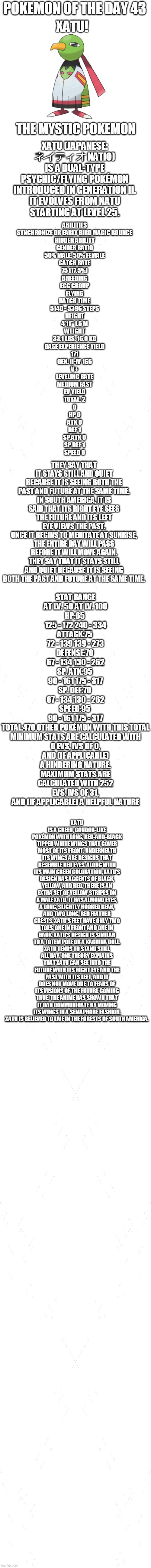 pokemon of the day 43 | POKEMON OF THE DAY 43; XATU! XATU (JAPANESE: ネイティオ NATIO) IS A DUAL-TYPE PSYCHIC/FLYING POKÉMON INTRODUCED IN GENERATION II.

IT EVOLVES FROM NATU STARTING AT LEVEL 25. THE MYSTIC POKEMON; ABILITIES
SYNCHRONIZE OR EARLY BIRD	MAGIC BOUNCE
HIDDEN ABILITY
GENDER RATIO
50% MALE, 50% FEMALE
CATCH RATE
75 (17.5%)
BREEDING
EGG GROUP
FLYING
HATCH TIME
5140 - 5396 STEPS
HEIGHT
4'11"	1.5 M
WEIGHT
33.1 LBS.	15.0 KG
BASE EXPERIENCE YIELD
171
GEN. II-IV	165
V+
LEVELING RATE
MEDIUM FAST
EV YIELD
TOTAL: 2
0
HP	0
ATK	0
DEF	1
SP.ATK	0
SP.DEF	1
SPEED 0; THEY SAY THAT IT STAYS STILL AND QUIET BECAUSE IT IS SEEING BOTH THE PAST AND FUTURE AT THE SAME TIME.
IN SOUTH AMERICA, IT IS SAID THAT ITS RIGHT EYE SEES THE FUTURE AND ITS LEFT EYE VIEWS THE PAST.
ONCE IT BEGINS TO MEDITATE AT SUNRISE, THE ENTIRE DAY WILL PASS BEFORE IT WILL MOVE AGAIN.
THEY SAY THAT IT STAYS STILL AND QUIET BECAUSE IT IS SEEING BOTH THE PAST AND FUTURE AT THE SAME TIME. STAT RANGE
AT LV. 50	AT LV. 100
HP:65	
125 - 172	240 - 334
ATTACK:75	
72 - 139	139 - 273
DEFENSE:70	
67 - 134	130 - 262
SP. ATK:95	
90 - 161	175 - 317
SP. DEF:70	
67 - 134	130 - 262
SPEED:95	
90 - 161	175 - 317
TOTAL:470	OTHER POKÉMON WITH THIS TOTAL
MINIMUM STATS ARE CALCULATED WITH 0 EVS, IVS OF 0, AND (IF APPLICABLE) A HINDERING NATURE.
MAXIMUM STATS ARE CALCULATED WITH 252 EVS, IVS OF 31, AND (IF APPLICABLE) A HELPFUL NATURE; XATU IS A GREEN, CONDOR-LIKE POKÉMON WITH LONG, RED-AND-BLACK TIPPED WHITE WINGS THAT COVER MOST OF ITS FRONT. UNDERNEATH ITS WINGS ARE DESIGNS THAT RESEMBLE RED EYES. ALONG WITH ITS MAIN GREEN COLORATION, XATU'S DESIGN HAS ACCENTS OF BLACK, YELLOW, AND RED. THERE IS AN EXTRA SET OF YELLOW STRIPES ON A MALE XATU. IT HAS ALMOND EYES, A LONG, SLIGHTLY HOOKED BEAK, AND TWO LONG, RED FEATHER CRESTS. XATU'S FEET HAVE ONLY TWO TOES, ONE IN FRONT AND ONE IN BACK. XATU'S DESIGN IS SIMILAR TO A TOTEM POLE OR A KACHINA DOLL.
XATU TENDS TO STAND STILL ALL DAY. ONE THEORY EXPLAINS THAT XATU CAN SEE INTO THE FUTURE WITH ITS RIGHT EYE AND THE PAST WITH ITS LEFT, AND IT DOES NOT MOVE DUE TO FEARS OF ITS VISIONS OF THE FUTURE COMING TRUE. THE ANIME HAS SHOWN THAT IT CAN COMMUNICATE BY MOVING ITS WINGS IN A SEMAPHORE FASHION. XATU IS BELIEVED TO LIVE IN THE FORESTS OF SOUTH AMERICA. | image tagged in blank white template,pokemon,pokemon of the day | made w/ Imgflip meme maker
