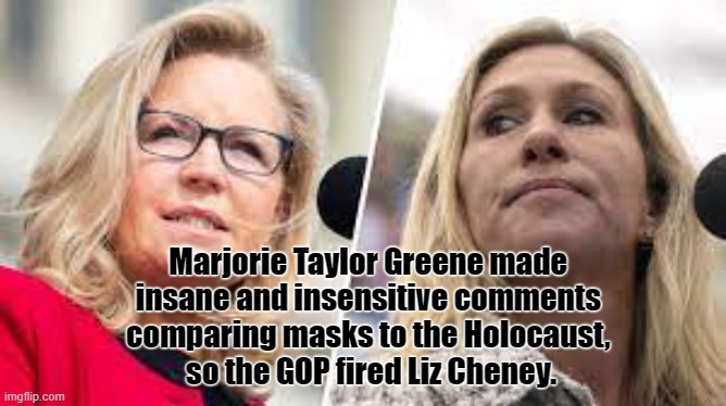 The sad state of affairs. | Marjorie Taylor Greene made 
insane and insensitive comments 
comparing masks to the Holocaust, 
so the GOP fired Liz Cheney. | image tagged in liz cheney,mtg,gop,america,stupid | made w/ Imgflip meme maker