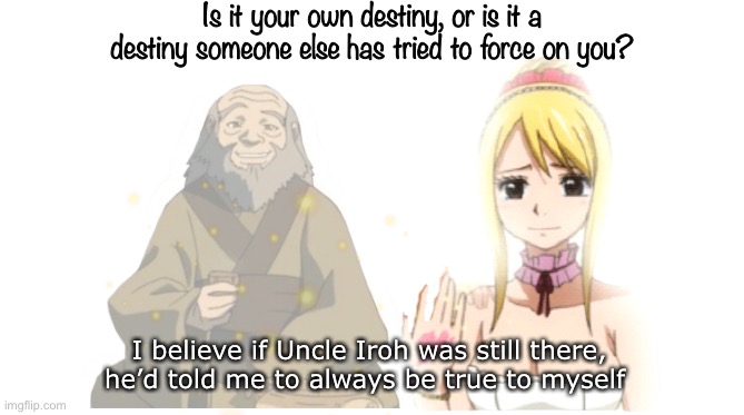Uncle Iroh Lucy’s Destiny - Fairy Tail Meme | Is it your own destiny, or is it a destiny someone else has tried to force on you? I believe if Uncle Iroh was still there, he’d told me to always be true to myself | image tagged in fairy tail,memes,fairy tail meme,uncle iroh,avatar the last airbender,crossover | made w/ Imgflip meme maker