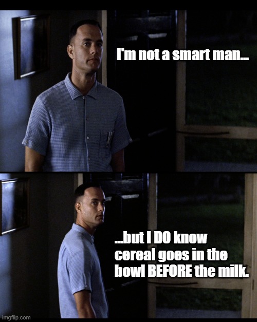 Forrest Gump Not Smart | I'm not a smart man... ...but I DO know cereal goes in the bowl BEFORE the milk. | image tagged in forrest gump not smart | made w/ Imgflip meme maker
