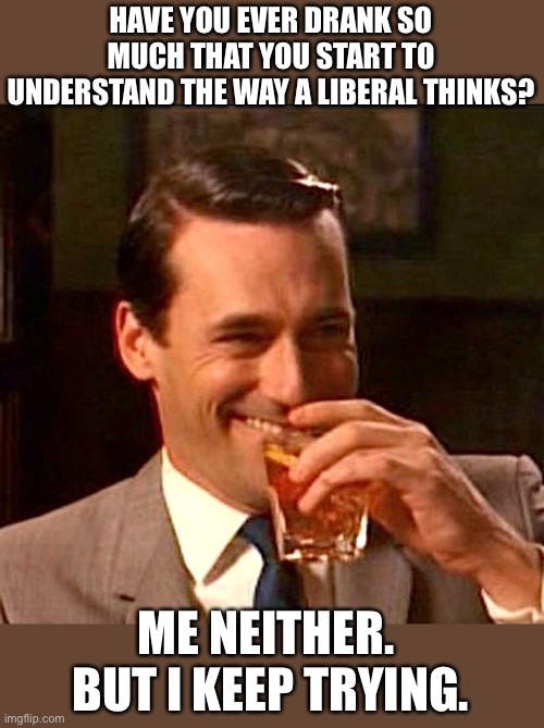Keep drinking | HAVE YOU EVER DRANK SO MUCH THAT YOU START TO UNDERSTAND THE WAY A LIBERAL THINKS? ME NEITHER.  BUT I KEEP TRYING. | image tagged in drinking guy | made w/ Imgflip meme maker