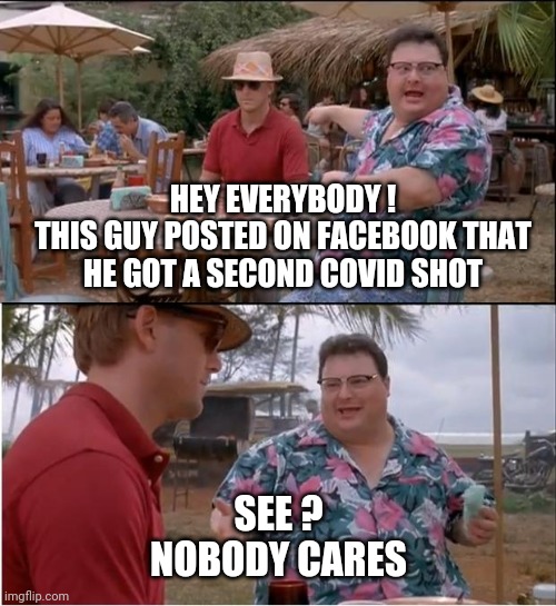 It Does No Good | HEY EVERYBODY !
THIS GUY POSTED ON FACEBOOK THAT HE GOT A SECOND COVID SHOT; SEE ?
NOBODY CARES | image tagged in memes,see nobody cares,covid19,liberals,democrats,biden | made w/ Imgflip meme maker