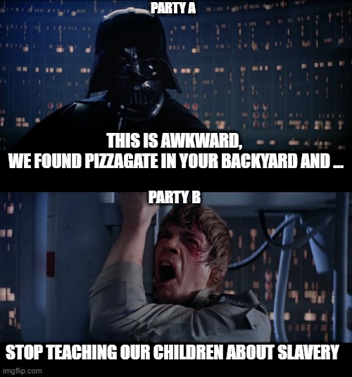 Star Wars Noooooooooooo | PARTY A; THIS IS AWKWARD, 
WE FOUND PIZZAGATE IN YOUR BACKYARD AND ... PARTY B; STOP TEACHING OUR CHILDREN ABOUT SLAVERY | image tagged in memes,star wars no | made w/ Imgflip meme maker