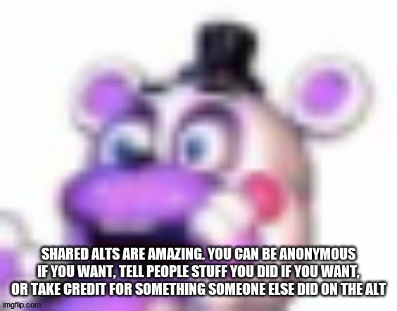 lol | SHARED ALTS ARE AMAZING. YOU CAN BE ANONYMOUS IF YOU WANT, TELL PEOPLE STUFF YOU DID IF YOU WANT, OR TAKE CREDIT FOR SOMETHING SOMEONE ELSE DID ON THE ALT | image tagged in helpy oh no | made w/ Imgflip meme maker