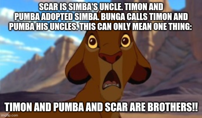 Scared Simba | SCAR IS SIMBA'S UNCLE. TIMON AND PUMBA ADOPTED SIMBA. BUNGA CALLS TIMON AND PUMBA HIS UNCLES. THIS CAN ONLY MEAN ONE THING:; TIMON AND PUMBA AND SCAR ARE BROTHERS!! | image tagged in scared simba | made w/ Imgflip meme maker
