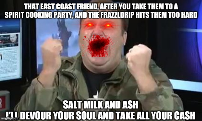 Your daughter was delicious |  THAT EAST COAST FRIEND, AFTER YOU TAKE THEM TO A SPIRIT COOKING PARTY, AND THE FRAZZLDRIP HITS THEM TOO HARD; SALT MILK AND ASH
I'LL DEVOUR YOUR SOUL AND TAKE ALL YOUR CASH | image tagged in alex jones,cannibalism,bloody girl,blood moon,salt,milk | made w/ Imgflip meme maker
