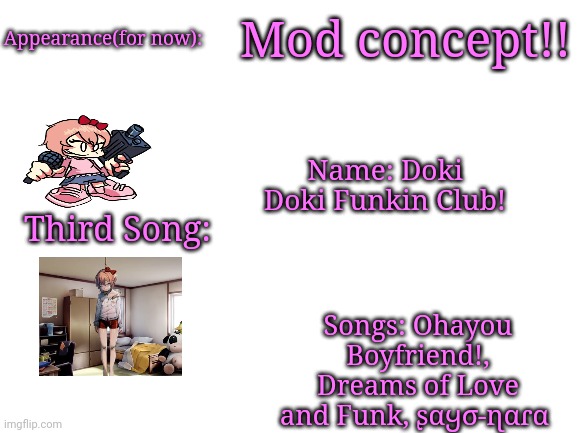 Blank White Template | Mod concept!! Appearance(for now):; Name: Doki Doki Funkin Club! Third Song:; Songs: Ohayou Boyfriend!, Dreams of Love and Funk, ʂαყσ-ɳαɾα | image tagged in blank white template | made w/ Imgflip meme maker