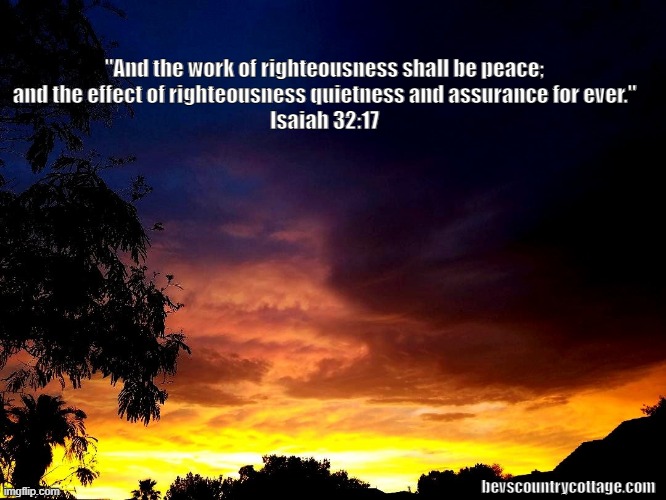 Isaiah 32:17 | "And the work of righteousness shall be peace; 
and the effect of righteousness quietness and assurance for ever." 
Isaiah 32:17; bevscountrycottage.com | image tagged in isaiah 32 17 | made w/ Imgflip meme maker