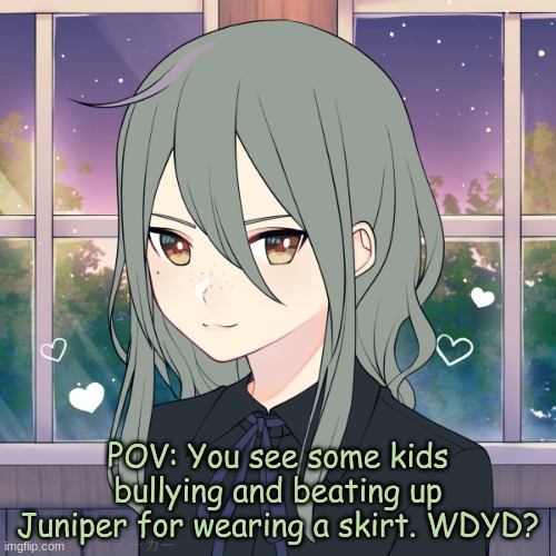 Note: The setting of this RP is Starlight University, so just keep that in mind. | POV: You see some kids bullying and beating up Juniper for wearing a skirt. WDYD? | image tagged in juniper | made w/ Imgflip meme maker