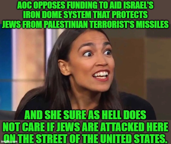 yep | AOC OPPOSES FUNDING TO AID ISRAEL'S IRON DOME SYSTEM THAT PROTECTS JEWS FROM PALESTINIAN TERRORIST'S MISSILES; AND SHE SURE AS HELL DOES NOT CARE IF JEWS ARE ATTACKED HERE ON THE STREET OF THE UNITED STATES. | image tagged in democrats,hypocrisy,fascism | made w/ Imgflip meme maker