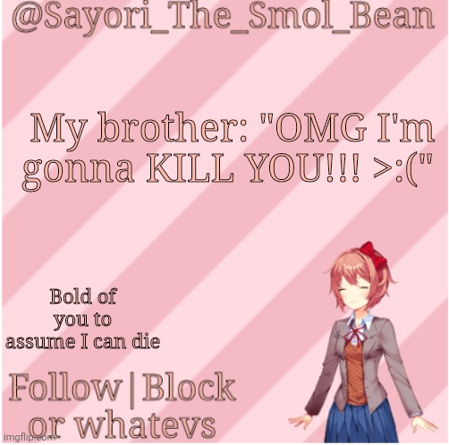 Sayori's NEW Temp! | My brother: "OMG I'm gonna KILL YOU!!! >:("; Bold of you to assume I can die | image tagged in sayori's new temp | made w/ Imgflip meme maker