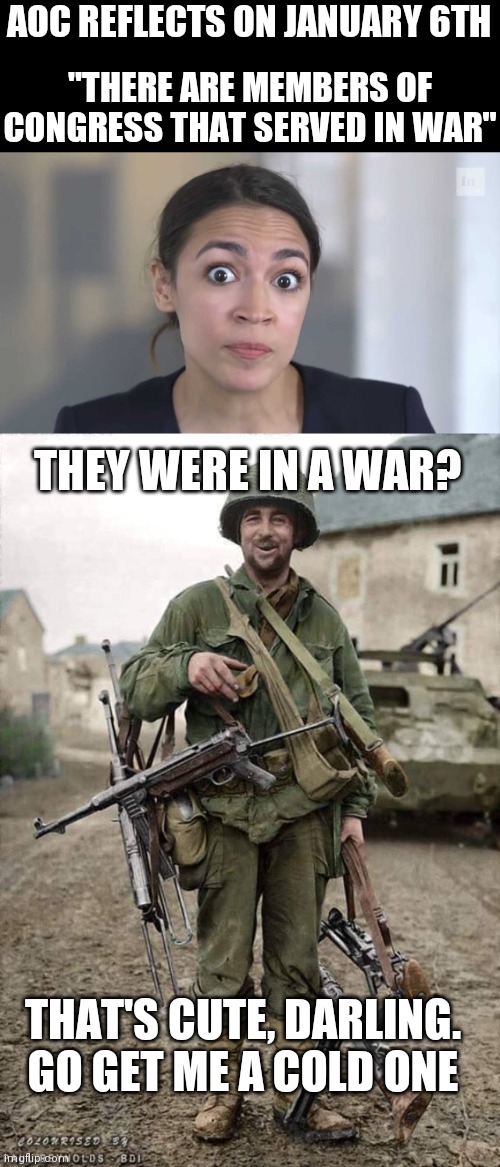 The world according to AOC | AOC REFLECTS ON JANUARY 6TH; "THERE ARE MEMBERS OF CONGRESS THAT SERVED IN WAR"; THEY WERE IN A WAR? THAT'S CUTE, DARLING.
GO GET ME A COLD ONE | image tagged in crazy alexandria ocasio-cortez,ww2 soldier with nazi subguns,aoc,democrats,delusion | made w/ Imgflip meme maker
