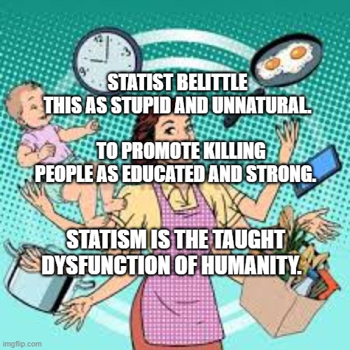 housewife | STATIST BELITTLE THIS AS STUPID AND UNNATURAL.                   
  TO PROMOTE KILLING PEOPLE AS EDUCATED AND STRONG. STATISM IS THE TAUGHT DYSFUNCTION OF HUMANITY. | image tagged in housewife | made w/ Imgflip meme maker