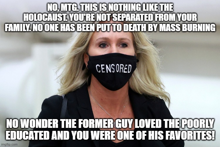 Marjorie Taylor Greene Censored | NO, MTG. THIS IS NOTHING LIKE THE HOLOCAUST. YOU'RE NOT SEPARATED FROM YOUR FAMILY. NO ONE HAS BEEN PUT TO DEATH BY MASS BURNING; NO WONDER THE FORMER GUY LOVED THE POORLY EDUCATED AND YOU WERE ONE OF HIS FAVORITES! | image tagged in marjorie taylor greene censored | made w/ Imgflip meme maker
