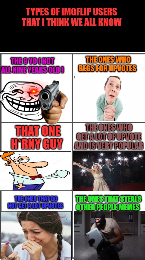 those are not all tho | TYPES OF IMGFLIP USERS THAT I THINK WE ALL KNOW; THE ONES WHO BEGS FOR UPVOTES; THE 9 YO ( NOT ALL NINE YEARS OLD ); THE ONES WHO GET A LOT OF UPVOTE AND IS VERY POPULAR; THAT ONE H*RNY GUY; THE ONES THAT DO NOT GET A LOT UPVOTES; THE ONES THAT STEALS OTHER PEOPLE MEMES | image tagged in blank comic panel 2x3 | made w/ Imgflip meme maker