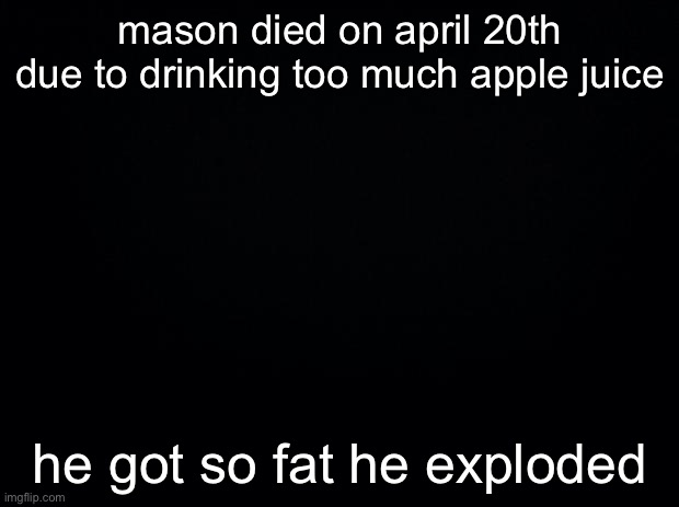 that’s what i think happened, he’s probably alive but whatever | mason died on april 20th due to drinking too much apple juice; he got so fat he exploded | made w/ Imgflip meme maker