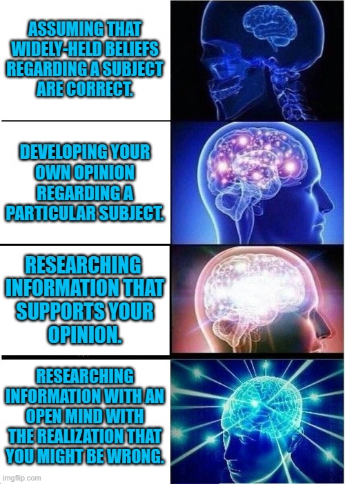 Philosophy from the wrong orifice. | ASSUMING THAT
WIDELY-HELD BELIEFS
REGARDING A SUBJECT
ARE CORRECT. DEVELOPING YOUR
OWN OPINION
REGARDING A
PARTICULAR SUBJECT. RESEARCHING 
INFORMATION THAT
SUPPORTS YOUR
OPINION. RESEARCHING INFORMATION WITH AN OPEN MIND WITH THE REALIZATION THAT YOU MIGHT BE WRONG. | image tagged in memes,expanding brain | made w/ Imgflip meme maker