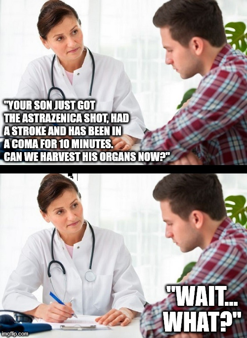 And you thought the shot was for your "health"? lol $$$$$$$$$$ | "YOUR SON JUST GOT THE ASTRAZENICA SHOT, HAD A STROKE AND HAS BEEN IN A COMA FOR 10 MINUTES. CAN WE HARVEST HIS ORGANS NOW?"; "WAIT... WHAT?" | image tagged in doctor and patient | made w/ Imgflip meme maker