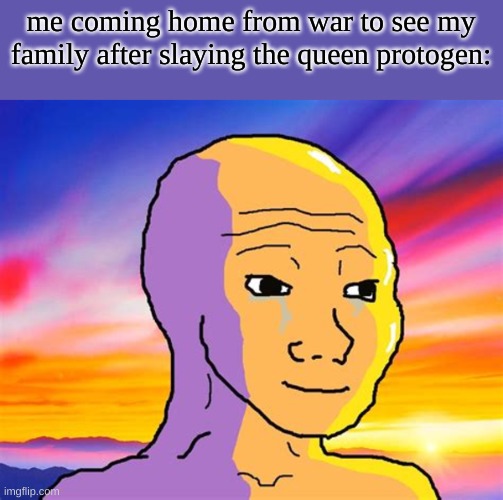 sad... | me coming home from war to see my family after slaying the queen protogen: | image tagged in yes | made w/ Imgflip meme maker