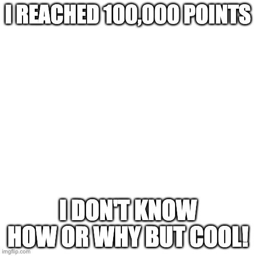 Blank Transparent Square | I REACHED 100,000 POINTS; I DON'T KNOW HOW OR WHY BUT COOL! | image tagged in memes,blank transparent square | made w/ Imgflip meme maker