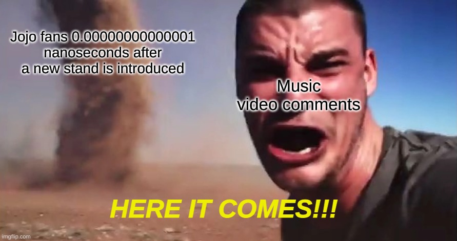 here it comes | Jojo fans 0.00000000000001 nanoseconds after a new stand is introduced; Music video comments; HERE IT COMES!!! | image tagged in here it comes | made w/ Imgflip meme maker