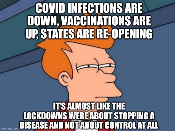 Futurama Fry |  COVID INFECTIONS ARE DOWN, VACCINATIONS ARE UP, STATES ARE RE-OPENING; IT’S ALMOST LIKE THE LOCKDOWNS WERE ABOUT STOPPING A DISEASE AND NOT ABOUT CONTROL AT ALL | image tagged in memes,futurama fry,covidiots,covid-19 | made w/ Imgflip meme maker