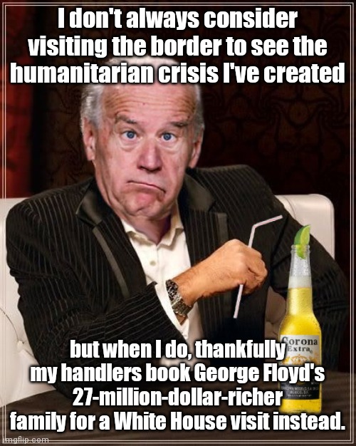Biden dodges another responsibility bullet | I don't always consider visiting the border to see the humanitarian crisis I've created; but when I do, thankfully my handlers book George Floyd's 27-million-dollar-richer family for a White House visit instead. | image tagged in the most confused man in the world joe biden,crisis at southern border,illegal immigration,dementia,biden handlers,irresponsible | made w/ Imgflip meme maker