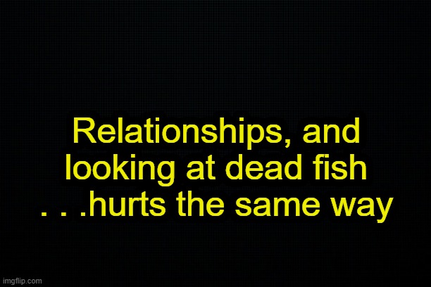 . | Relationships, and looking at dead fish . . .hurts the same way | made w/ Imgflip meme maker