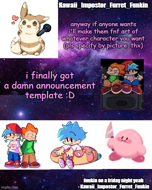 yayyyy | anyway if anyone wants i'll make them fnf art of whatever character you want (pls specify by picture, thx); i finally got a damn announcement template :D | image tagged in kawaii_impostor_furret_funkin's announcement template | made w/ Imgflip meme maker