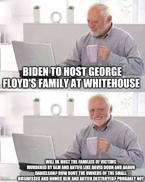 Democrats support terrorism | BIDEN TO HOST GEORGE FLOYD'S FAMILY AT WHITEHOUSE; WILL HE HOST THE FAMILIES OF VICTIMS MURDERED BY BLM AND ANTIFA LIKE DAVID DORN AND AARON DANIELSON? HOW BOUT THE OWNERS OF THE SMALL BUSINESSES AND HOMES BLM AND ANTIFA DESTROYED? PROBABLY NOT | image tagged in memes,hide the pain harold,blm,george floyd,democrats,terrorists | made w/ Imgflip meme maker