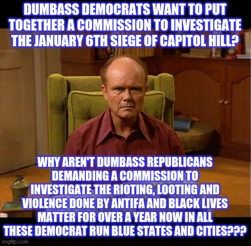 If it weren't for double standards, Democrats and their menageries of deranged minions wouldn't have any standards at all | DUMBASS DEMOCRATS WANT TO PUT TOGETHER A COMMISSION TO INVESTIGATE THE JANUARY 6TH SIEGE OF CAPITOL HILL? WHY AREN'T DUMBASS REPUBLICANS DEMANDING A COMMISSION TO INVESTIGATE THE RIOTING, LOOTING AND VIOLENCE DONE BY ANTIFA AND BLACK LIVES MATTER FOR OVER A YEAR NOW IN ALL THESE DEMOCRAT RUN BLUE STATES AND CITIES??? | image tagged in january 6th,capitol hill,siege,politics,political | made w/ Imgflip meme maker