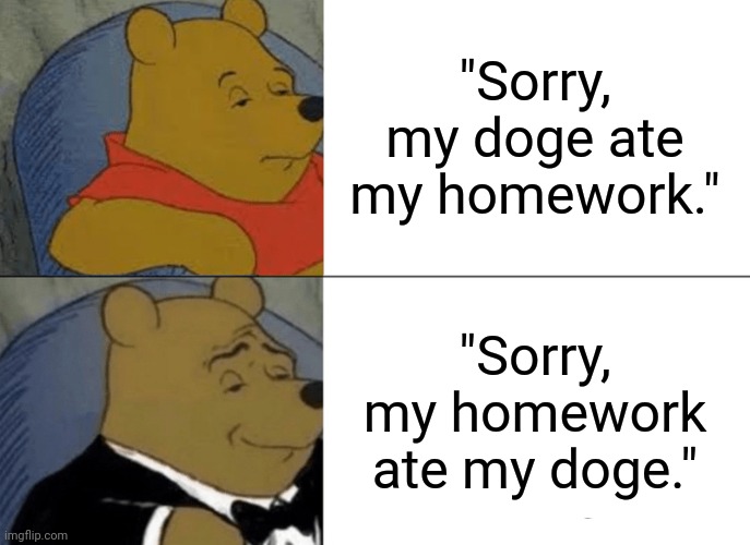 Shmart. | "Sorry, my doge ate my homework."; "Sorry, my homework ate my doge." | image tagged in memes,tuxedo winnie the pooh | made w/ Imgflip meme maker