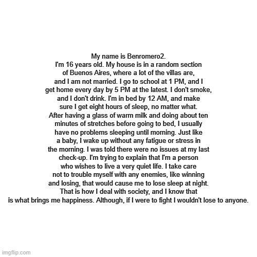 A ''few'' facts about me. | My name is Benromero2. I'm 16 years old. My house is in a random section of Buenos Aires, where a lot of the villas are, and I am not married. I go to school at 1 PM, and I get home every day by 5 PM at the latest. I don't smoke, and I don't drink. I'm in bed by 12 AM, and make sure I get eight hours of sleep, no matter what. After having a glass of warm milk and doing about ten minutes of stretches before going to bed, I usually have no problems sleeping until morning. Just like a baby, I wake up without any fatigue or stress in the morning. I was told there were no issues at my last check-up. I'm trying to explain that I'm a person who wishes to live a very quiet life. I take care not to trouble myself with any enemies, like winning and losing, that would cause me to lose sleep at night. That is how I deal with society, and I know that is what brings me happiness. Although, if I were to fight I wouldn't lose to anyone. | image tagged in memes,blank transparent square | made w/ Imgflip meme maker