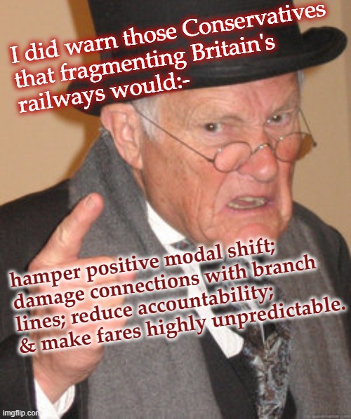 Railway Reform GB |  I did warn those Conservatives 
that fragmenting Britain's 
railways would:-; hamper positive modal shift; damage connections with branch lines; reduce accountability; & make fares highly unpredictable. | image tagged in back in my day,policy,transit,transportation,environmental,railroad | made w/ Imgflip meme maker