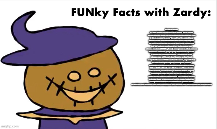 FUNky Facts with Zardy | We are the masters of a power driven to the far reaches of the universe, and we have but one desire! Can one such as you possibly fathom how dearly we have clung to this dream across the aeons? How could you! You couldn’t! Never ever ever! We who once faced those who were in such fear of our power that they sealed us away and banished us to the edge of the galaxy! US! As if THAT loveliness wasn’t enough, they tried to erase our very existence from history! RUDE! Only through our magic were we able to overcome their science and achieve great prosperity! We alone were responsible for stopping that repulsive nightmare of a galactic crisis, yet this is how you repay us! This won’t stand! It won’t be forgiven! It won’t be forgotten! Never ever EVER! Those who called us mad, are you listening? You left us at the edge of the galaxy to be forgotten, then went along your merry way, probably living somewhere pretty and peaceful! But know this! Your future is a farce! You have none! We, masters of a matter most dark, vow to be restored, as foretold in the book of legend, which everyone thought was just a fairy tale! It WASN’T! We have already obtained the vessel that contains our Dark Lord, and he will soon awaken and shower us in compassion! Look! The vessel of our Dark Lord is filling up even as we speak! Now the time for his greatness to enter our world has come! Welcome to a new history! A new age! The age of awesome! HAPPY BIRTHDAY, DARK LORD! HAPPY BIRTHDAY! | image tagged in funky facts with zardy | made w/ Imgflip meme maker