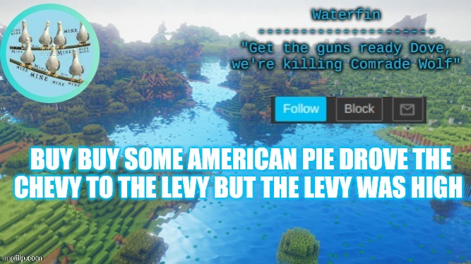 Waterfins Template | BUY BUY SOME AMERICAN PIE DROVE THE CHEVY TO THE LEVY BUT THE LEVY WAS HIGH | image tagged in waterfins template | made w/ Imgflip meme maker