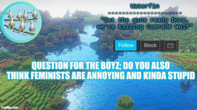 Waterfins Template | QUESTION FOR THE BOYZ; DO YOU ALSO THINK FEMINISTS ARE ANNOYING AND KINDA STUPID | image tagged in waterfins template | made w/ Imgflip meme maker