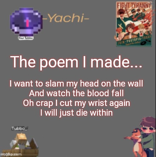 Yachis Tubbo temp | The poem I made... I want to slam my head on the wall
And watch the blood fall
Oh crap I cut my wrist again
I will just die within | image tagged in yachis tubbo temp | made w/ Imgflip meme maker