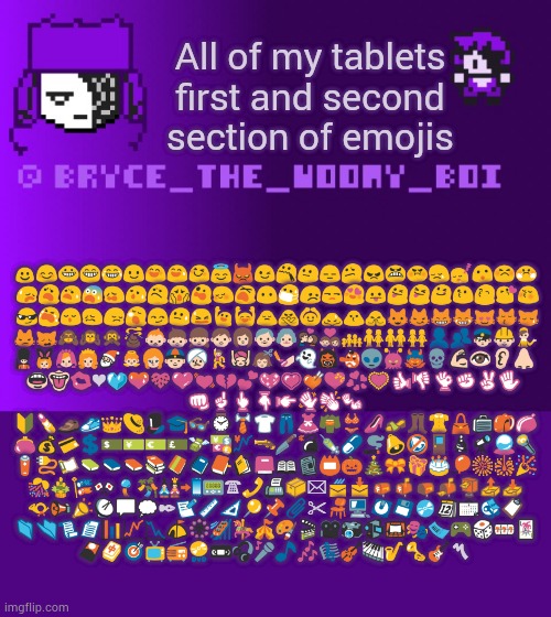 Bryce_The_Woomy_boi | All of my tablets first and second section of emojis; ☺😊😀😁😂😃😄😅😆😇😈😉😯😐😑😕😠😬😡😢😴😮😣😤
 😥😦😧😨😩😰😟😱😲😳😵😶😷😞😒😍😛😜😝😋😗😙😘😚
 😎😭😌😖😔😪😏😓😫🙋🙌🙍🙅🙆🙇🙎🙏😺😼😸😹😻😽😿
😾🙀🙈🙉🙊💩👶👦👧👨👩👴👵💏💑👪👫👬👭👤👥👮👷💁
💂👯👰👸🎅👼👱👲👳💃💆💇💅👻👹👺👽👾👿💀💪👀👂👃 
👄👅💋❤💙💚💛💜💓💔💕💖💗💘💝💞💟👍👎👌✊✌✋ 
👊☝👆👇👉👋👏👐
🔰💄👞👟👑👒🎩🎓👓⌚👔👕👖👗👘👙👠👡👢👚👜💼🎒👝
👛💰💳💲💵💴💶💷💸💱💹🔫🔪💣💉💊🚬🔔🔕🚪🔬🔭🔮🔦
🔋🔌📜📗📘📙📚📔📒📑📓📕📖📰📛🎃🎄🎀🎁🎂🎈🎆🎇🎉
🎊🎍🎏🎌🎐🎋🎎📲📟☎📞📠📦✉📨📩📪📫📭📬📮📤📥
📯📢📣📡💬💭✒📝📏📐📍📌📎✂💺💻💽💾💿📆📅📇📋
📁📂📃📄📊📈📉⛺🎡🎢🎠🎪🎨🎬🎥📷📹🎦🎭🎫🎮🎲🎰🃏
🎴🀄🎯📺📻📀📼🎧🎤🎵🎶🎼🎻🎹🎷🎺🎸〽 | image tagged in bryce_the_woomy_boi | made w/ Imgflip meme maker