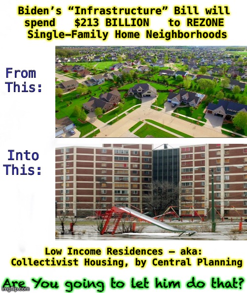 Continuing the Madness | Biden’s “Infrastructure” Bill will 
spend   $213 BILLION   to REZONE 
Single-Family Home Neighborhoods; From 
This:; Into
This:; Low Income Residences — aka:  Collectivist Housing, by Central Planning; Are You going to let him do that? | image tagged in zoning laws,biden hates america,dems are marxists,insanity,suburbs,80 million voters | made w/ Imgflip meme maker