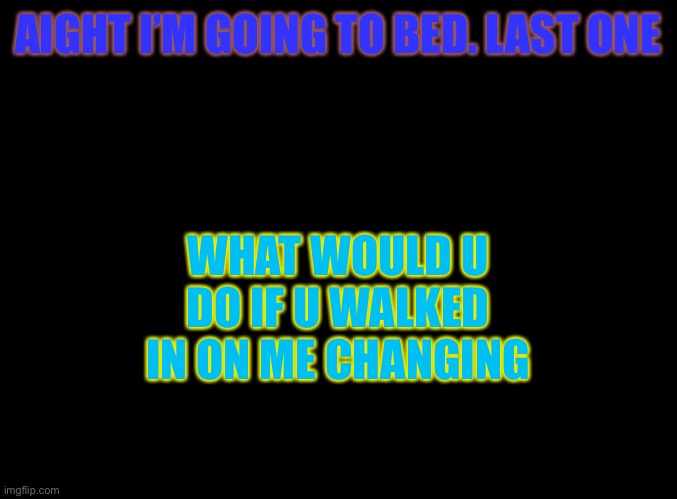 Hmmm | WHAT WOULD U DO IF U WALKED IN ON ME CHANGING; AIGHT I’M GOING TO BED. LAST ONE | image tagged in blank black | made w/ Imgflip meme maker