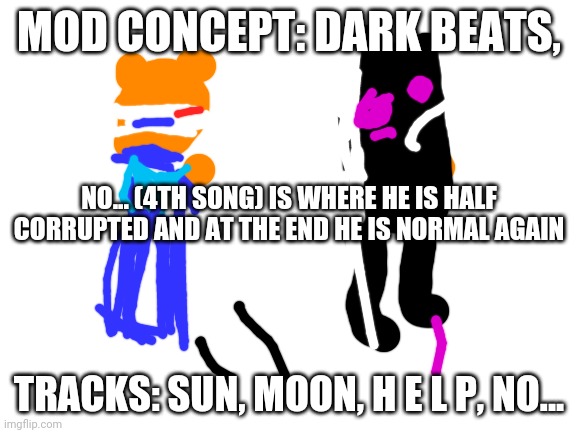 Dark Beats | MOD CONCEPT: DARK BEATS, NO... (4TH SONG) IS WHERE HE IS HALF CORRUPTED AND AT THE END HE IS NORMAL AGAIN; TRACKS: SUN, MOON, H E L P, NO... | image tagged in blank white template | made w/ Imgflip meme maker