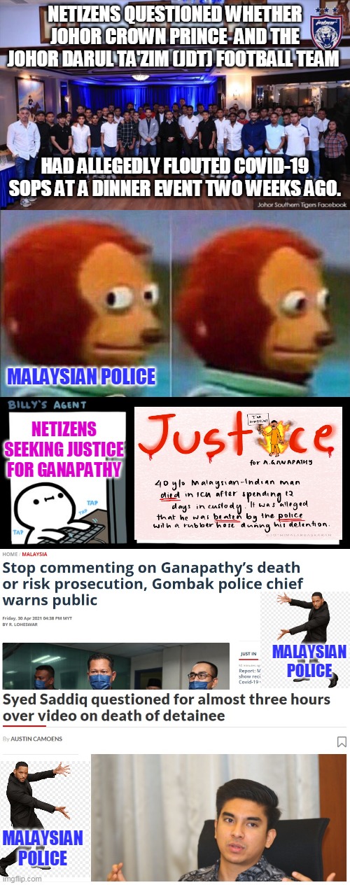 Malaysian Police Force at its best | NETIZENS QUESTIONED WHETHER JOHOR CROWN PRINCE  AND THE JOHOR DARUL TA'ZIM (JDT) FOOTBALL TEAM; HAD ALLEGEDLY FLOUTED COVID-19 SOPS AT A DINNER EVENT TWO WEEKS AGO. MALAYSIAN POLICE; NETIZENS SEEKING JUSTICE FOR GANAPATHY; MALAYSIAN POLICE; MALAYSIAN POLICE | image tagged in monkey looking away,billy's fbi agent | made w/ Imgflip meme maker