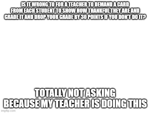 lol w(h)y would th(e)y even think of such a (l)argely abusive (p)unishing assingment? | IS IT WRONG TO FOR A TEACHER TO DEMAND A CARD FROM EACH STUDENT TO SHOW HOW THANKFUL THEY ARE AND GRADE IT AND DROP YOUR GRADE BY 30 POINTS IF YOU DON'T DO IT? TOTALLY NOT ASKING BECAUSE MY TEACHER IS DOING THIS | image tagged in blank white template | made w/ Imgflip meme maker