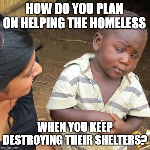 Third World Skeptical Kid Meme | HOW DO YOU PLAN ON HELPING THE HOMELESS; WHEN YOU KEEP DESTROYING THEIR SHELTERS? | image tagged in memes,third world skeptical kid,ChicoCA | made w/ Imgflip meme maker
