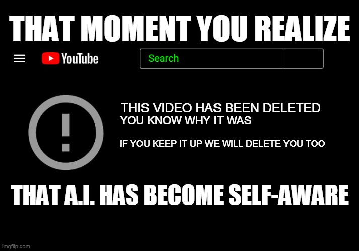 DELETED VIDEO |  THAT MOMENT YOU REALIZE; THIS VIDEO HAS BEEN DELETED; YOU KNOW WHY IT WAS; IF YOU KEEP IT UP WE WILL DELETE YOU TOO; THAT A.I. HAS BECOME SELF-AWARE | image tagged in banned video,youtube,deleted,ai | made w/ Imgflip meme maker